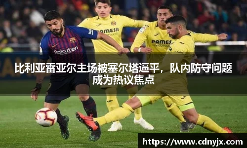 比利亚雷亚尔主场被塞尔塔逼平，队内防守问题成为热议焦点